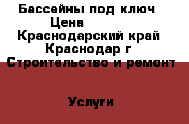 Бассейны под ключ › Цена ­ 1 000 - Краснодарский край, Краснодар г. Строительство и ремонт » Услуги   